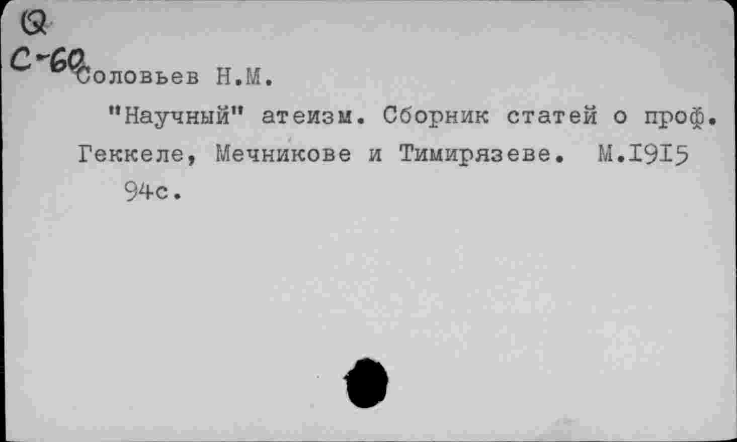 ﻿Соловьев Н.М.
“Научный” атеизм. Сборник стат Геккеле, Мечникове и Тимирязеве.
94с.
: о проф.
М.1915